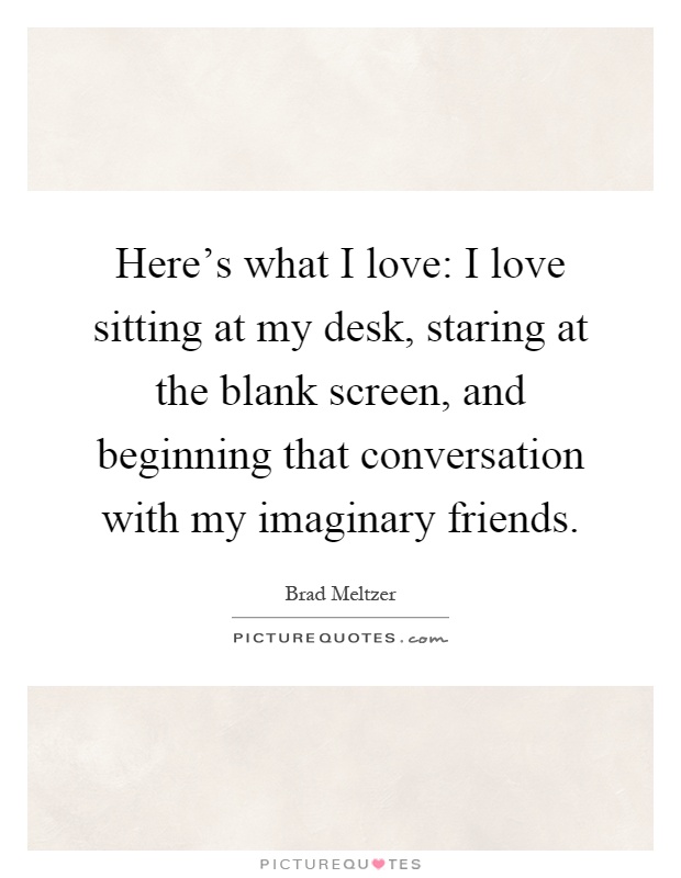 Here's what I love: I love sitting at my desk, staring at the blank screen, and beginning that conversation with my imaginary friends Picture Quote #1
