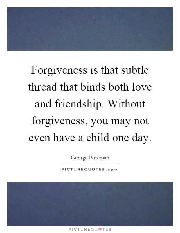 Forgiveness is that subtle thread that binds both love and friendship. Without forgiveness, you may not even have a child one day Picture Quote #1