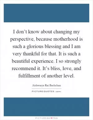 I don’t know about changing my perspective, because motherhood is such a glorious blessing and I am very thankful for that. It is such a beautiful experience. I so strongly recommend it. It’s bliss, love, and fulfillment of another level Picture Quote #1