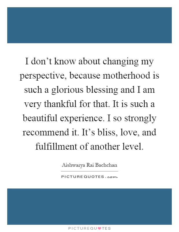 I don't know about changing my perspective, because motherhood is such a glorious blessing and I am very thankful for that. It is such a beautiful experience. I so strongly recommend it. It's bliss, love, and fulfillment of another level Picture Quote #1