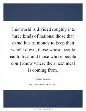 This world is divided roughly into three kinds of nations: those that spend lots of money to keep their weight down; those whose people eat to live; and those whose people don’t know where their next meal is coming from Picture Quote #1