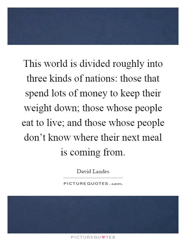 This world is divided roughly into three kinds of nations: those that spend lots of money to keep their weight down; those whose people eat to live; and those whose people don't know where their next meal is coming from Picture Quote #1