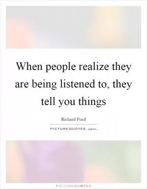When people realize they are being listened to, they tell you things Picture Quote #1