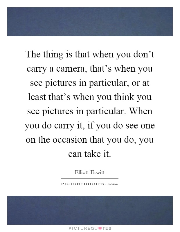 The thing is that when you don't carry a camera, that's when you see pictures in particular, or at least that's when you think you see pictures in particular. When you do carry it, if you do see one on the occasion that you do, you can take it Picture Quote #1