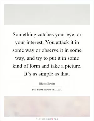 Something catches your eye, or your interest. You attack it in some way or observe it in some way, and try to put it in some kind of form and take a picture. It’s as simple as that Picture Quote #1
