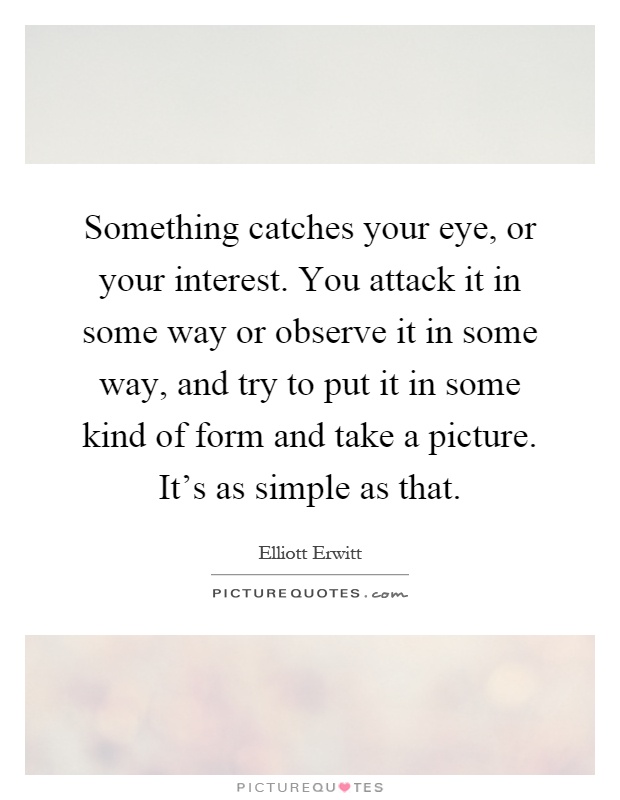 Something catches your eye, or your interest. You attack it in some way or observe it in some way, and try to put it in some kind of form and take a picture. It's as simple as that Picture Quote #1