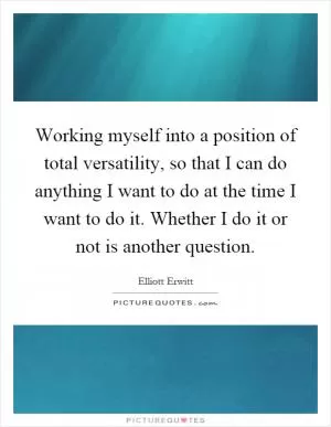 Working myself into a position of total versatility, so that I can do anything I want to do at the time I want to do it. Whether I do it or not is another question Picture Quote #1