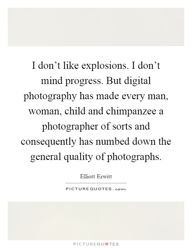 I don't like explosions. I don't mind progress. But digital photography has made every man, woman, child and chimpanzee a photographer of sorts and consequently has numbed down the general quality of photographs Picture Quote #1