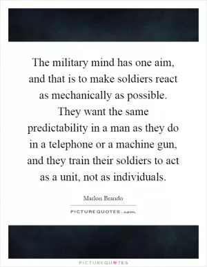 The military mind has one aim, and that is to make soldiers react as mechanically as possible. They want the same predictability in a man as they do in a telephone or a machine gun, and they train their soldiers to act as a unit, not as individuals Picture Quote #1
