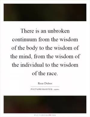 There is an unbroken continuum from the wisdom of the body to the wisdom of the mind, from the wisdom of the individual to the wisdom of the race Picture Quote #1
