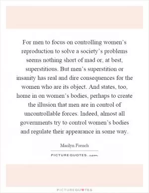 For men to focus on controlling women’s reproduction to solve a society’s problems seems nothing short of mad or, at best, superstitious. But men’s superstition or insanity has real and dire consequences for the women who are its object. And states, too, home in on women’s bodies, perhaps to create the illusion that men are in control of uncontrollable forces. Indeed, almost all governments try to control women’s bodies and regulate their appearance in some way Picture Quote #1