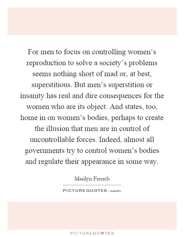For men to focus on controlling women's reproduction to solve a society's problems seems nothing short of mad or, at best, superstitious. But men's superstition or insanity has real and dire consequences for the women who are its object. And states, too, home in on women's bodies, perhaps to create the illusion that men are in control of uncontrollable forces. Indeed, almost all governments try to control women's bodies and regulate their appearance in some way Picture Quote #1