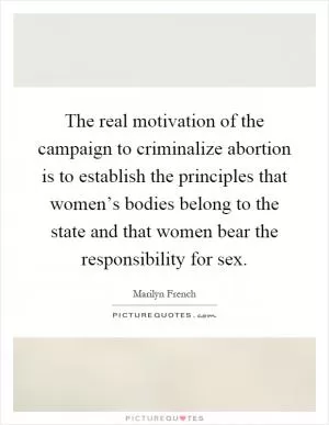 The real motivation of the campaign to criminalize abortion is to establish the principles that women’s bodies belong to the state and that women bear the responsibility for sex Picture Quote #1