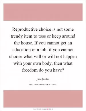 Reproductive choice is not some trendy item to toss or keep around the house. If you cannot get an education or a job, if you cannot choose what will or will not happen with your own body, then what freedom do you have? Picture Quote #1