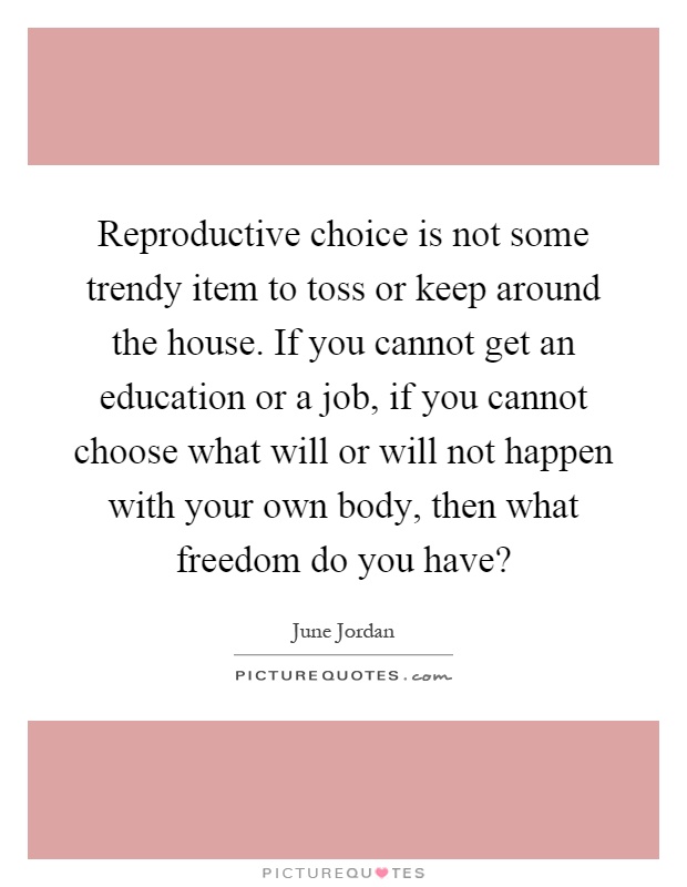 Reproductive choice is not some trendy item to toss or keep around the house. If you cannot get an education or a job, if you cannot choose what will or will not happen with your own body, then what freedom do you have? Picture Quote #1