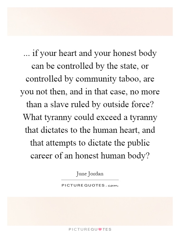 ... if your heart and your honest body can be controlled by the state, or controlled by community taboo, are you not then, and in that case, no more than a slave ruled by outside force? What tyranny could exceed a tyranny that dictates to the human heart, and that attempts to dictate the public career of an honest human body? Picture Quote #1