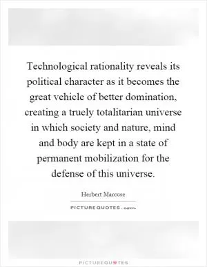 Technological rationality reveals its political character as it becomes the great vehicle of better domination, creating a truely totalitarian universe in which society and nature, mind and body are kept in a state of permanent mobilization for the defense of this universe Picture Quote #1