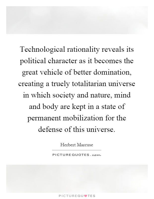 Technological rationality reveals its political character as it becomes the great vehicle of better domination, creating a truely totalitarian universe in which society and nature, mind and body are kept in a state of permanent mobilization for the defense of this universe Picture Quote #1