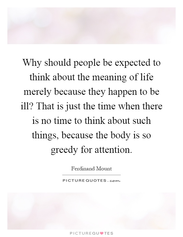 Why should people be expected to think about the meaning of life merely because they happen to be ill? That is just the time when there is no time to think about such things, because the body is so greedy for attention Picture Quote #1