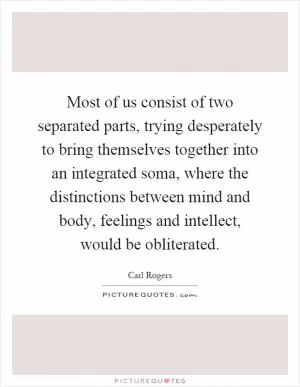 Most of us consist of two separated parts, trying desperately to bring themselves together into an integrated soma, where the distinctions between mind and body, feelings and intellect, would be obliterated Picture Quote #1
