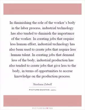 In diminishing the role of the worker’s body in the labor process, industrial technology has also tended to diminish the importance of the worker. In creating jobs that require less human effort, industrial technology has also been used to create jobs that require less human talent. In creating jobs that demand less of the body, industrial production has also tended to create jobs that give less to the body, in terms of opportunities to accrue knowledge on the production process Picture Quote #1