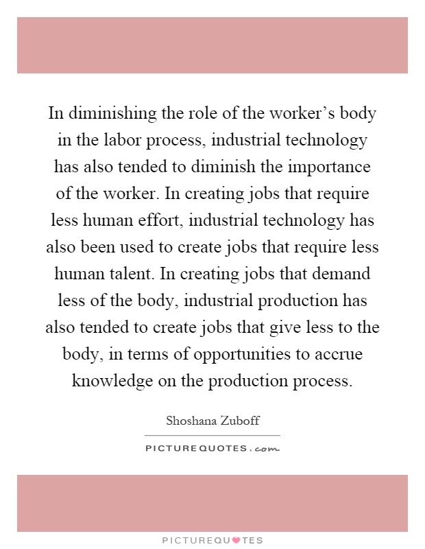 In diminishing the role of the worker's body in the labor process, industrial technology has also tended to diminish the importance of the worker. In creating jobs that require less human effort, industrial technology has also been used to create jobs that require less human talent. In creating jobs that demand less of the body, industrial production has also tended to create jobs that give less to the body, in terms of opportunities to accrue knowledge on the production process Picture Quote #1