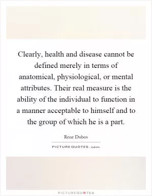 Clearly, health and disease cannot be defined merely in terms of anatomical, physiological, or mental attributes. Their real measure is the ability of the individual to function in a manner acceptable to himself and to the group of which he is a part Picture Quote #1
