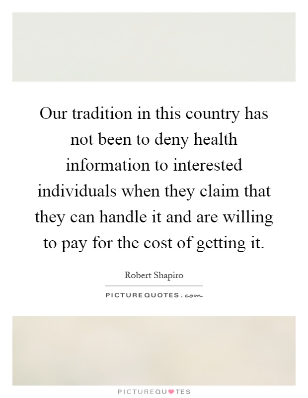 Our tradition in this country has not been to deny health information to interested individuals when they claim that they can handle it and are willing to pay for the cost of getting it Picture Quote #1