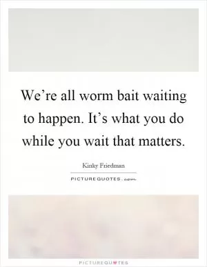 We’re all worm bait waiting to happen. It’s what you do while you wait that matters Picture Quote #1