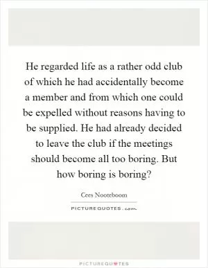 He regarded life as a rather odd club of which he had accidentally become a member and from which one could be expelled without reasons having to be supplied. He had already decided to leave the club if the meetings should become all too boring. But how boring is boring? Picture Quote #1