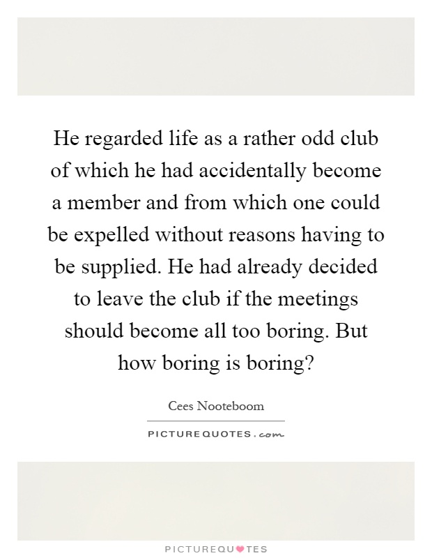 He regarded life as a rather odd club of which he had accidentally become a member and from which one could be expelled without reasons having to be supplied. He had already decided to leave the club if the meetings should become all too boring. But how boring is boring? Picture Quote #1