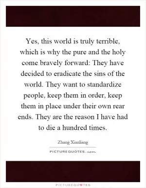 Yes, this world is truly terrible, which is why the pure and the holy come bravely forward: They have decided to eradicate the sins of the world. They want to standardize people, keep them in order, keep them in place under their own rear ends. They are the reason I have had to die a hundred times Picture Quote #1