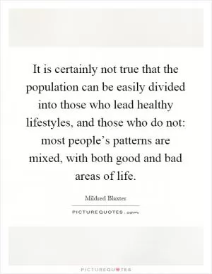 It is certainly not true that the population can be easily divided into those who lead healthy lifestyles, and those who do not: most people’s patterns are mixed, with both good and bad areas of life Picture Quote #1