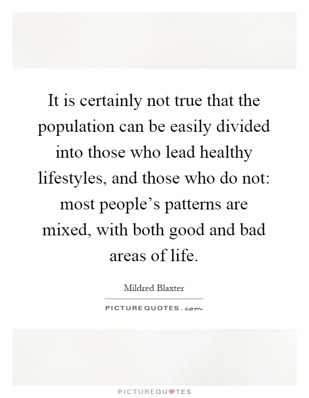 It is certainly not true that the population can be easily divided into those who lead healthy lifestyles, and those who do not: most people's patterns are mixed, with both good and bad areas of life Picture Quote #1