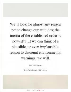 We’ll look for almost any reason not to change our attitudes; the inertia of the established order is powerful. If we can think of a plausible, or even implausible, reason to discount environmental warnings, we will Picture Quote #1