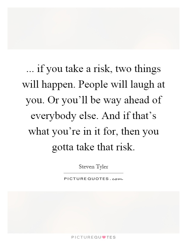 ... if you take a risk, two things will happen. People will laugh at you. Or you'll be way ahead of everybody else. And if that's what you're in it for, then you gotta take that risk Picture Quote #1