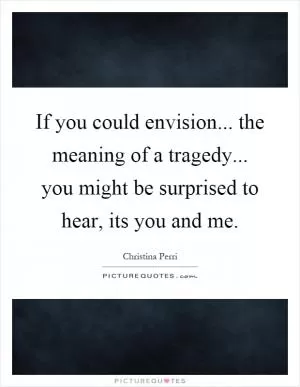 If you could envision... the meaning of a tragedy... you might be surprised to hear, its you and me Picture Quote #1
