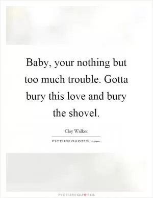 Baby, your nothing but too much trouble. Gotta bury this love and bury the shovel Picture Quote #1