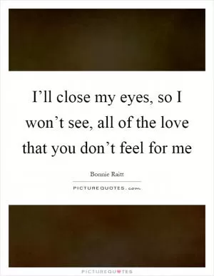 I’ll close my eyes, so I won’t see, all of the love that you don’t feel for me Picture Quote #1