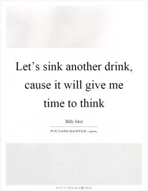 Let’s sink another drink, cause it will give me time to think Picture Quote #1