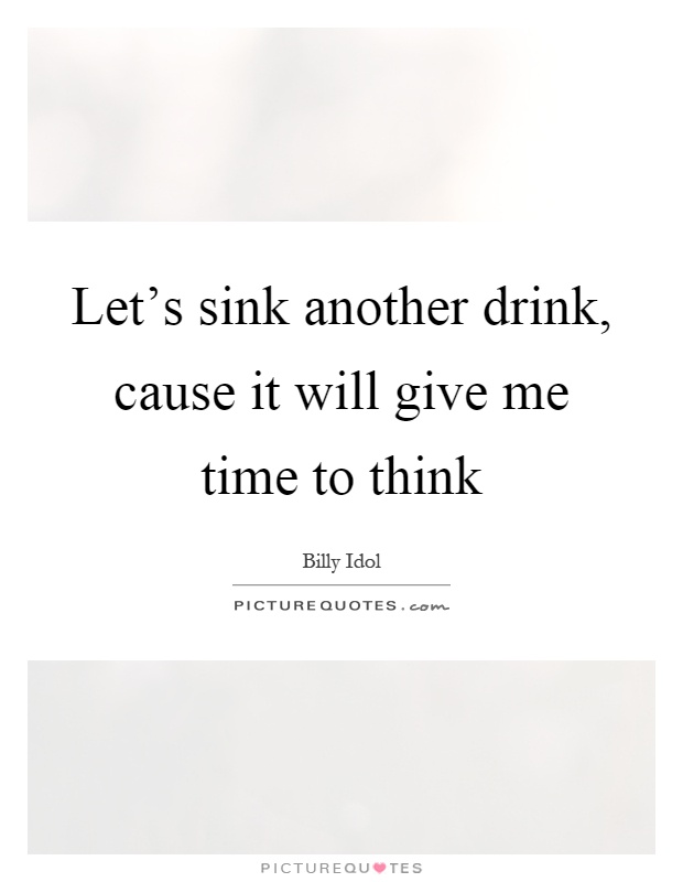 Let's sink another drink, cause it will give me time to think Picture Quote #1