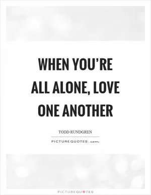 When you’re all alone, love one another Picture Quote #1