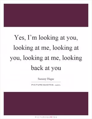 Yes, I’m looking at you, looking at me, looking at you, looking at me, looking back at you Picture Quote #1