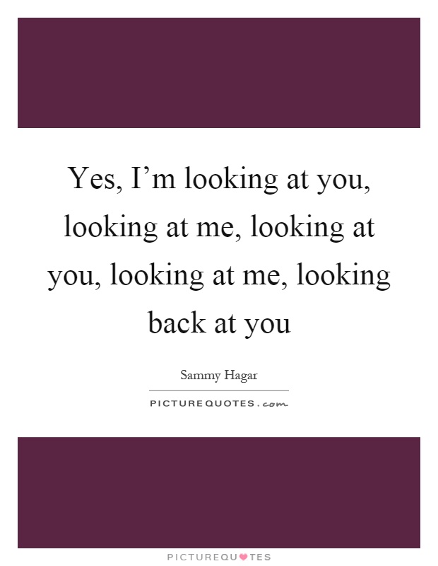 Yes, I'm looking at you, looking at me, looking at you, looking at me, looking back at you Picture Quote #1