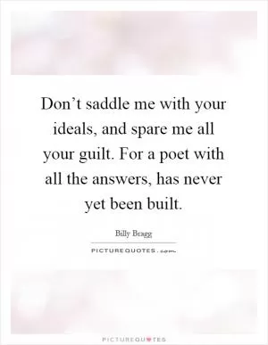 Don’t saddle me with your ideals, and spare me all your guilt. For a poet with all the answers, has never yet been built Picture Quote #1