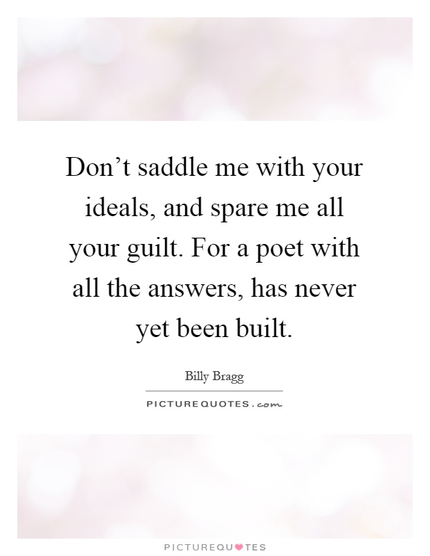 Don't saddle me with your ideals, and spare me all your guilt. For a poet with all the answers, has never yet been built Picture Quote #1