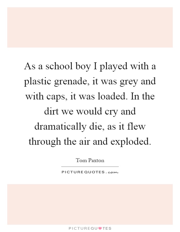 As a school boy I played with a plastic grenade, it was grey and with caps, it was loaded. In the dirt we would cry and dramatically die, as it flew through the air and exploded Picture Quote #1