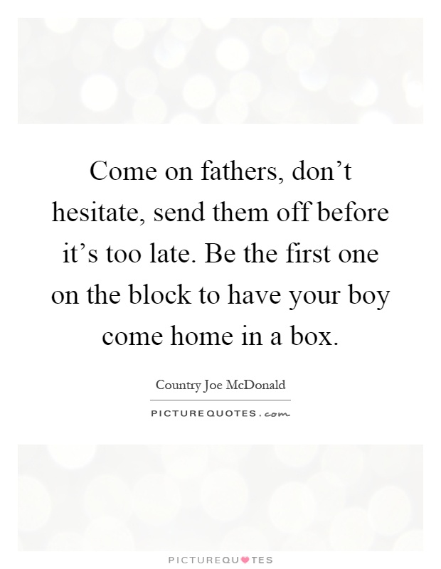 Come on fathers, don't hesitate, send them off before it's too late. Be the first one on the block to have your boy come home in a box Picture Quote #1