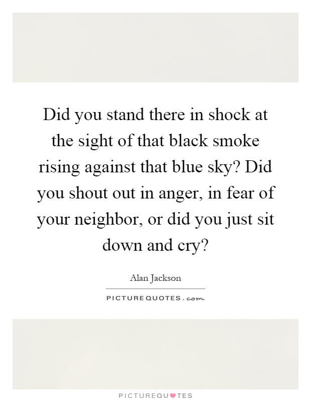Did you stand there in shock at the sight of that black smoke rising against that blue sky? Did you shout out in anger, in fear of your neighbor, or did you just sit down and cry? Picture Quote #1