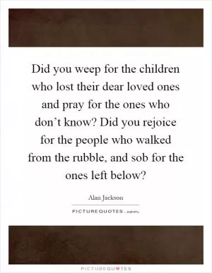 Did you weep for the children who lost their dear loved ones and pray for the ones who don’t know? Did you rejoice for the people who walked from the rubble, and sob for the ones left below? Picture Quote #1